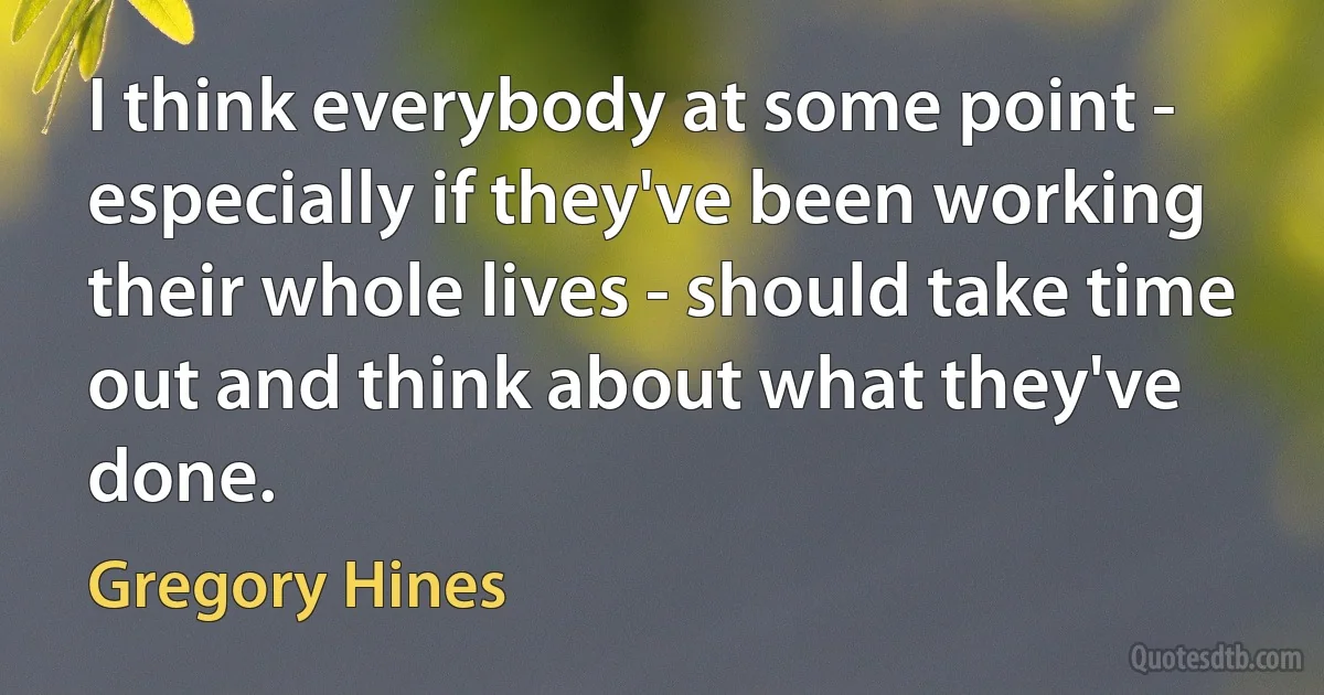 I think everybody at some point - especially if they've been working their whole lives - should take time out and think about what they've done. (Gregory Hines)