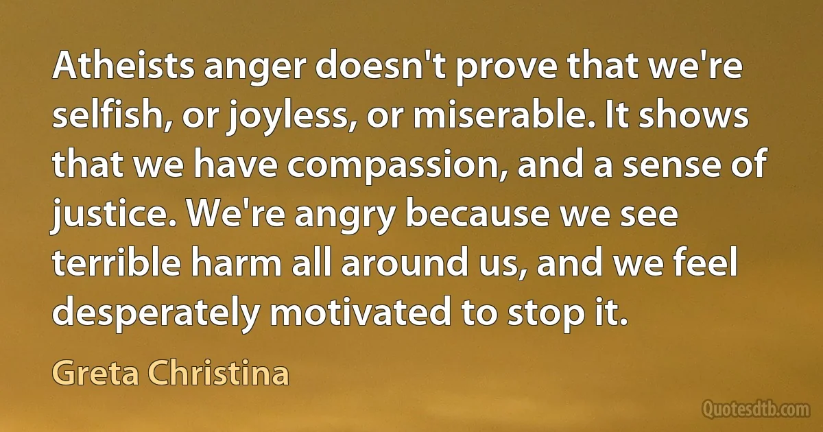 Atheists anger doesn't prove that we're selfish, or joyless, or miserable. It shows that we have compassion, and a sense of justice. We're angry because we see terrible harm all around us, and we feel desperately motivated to stop it. (Greta Christina)