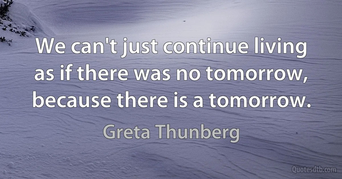 We can't just continue living as if there was no tomorrow, because there is a tomorrow. (Greta Thunberg)