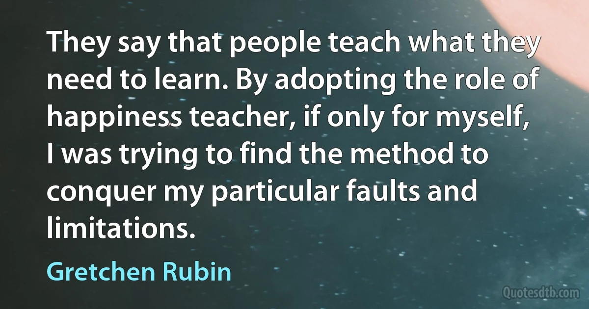 They say that people teach what they need to learn. By adopting the role of happiness teacher, if only for myself, I was trying to find the method to conquer my particular faults and limitations. (Gretchen Rubin)