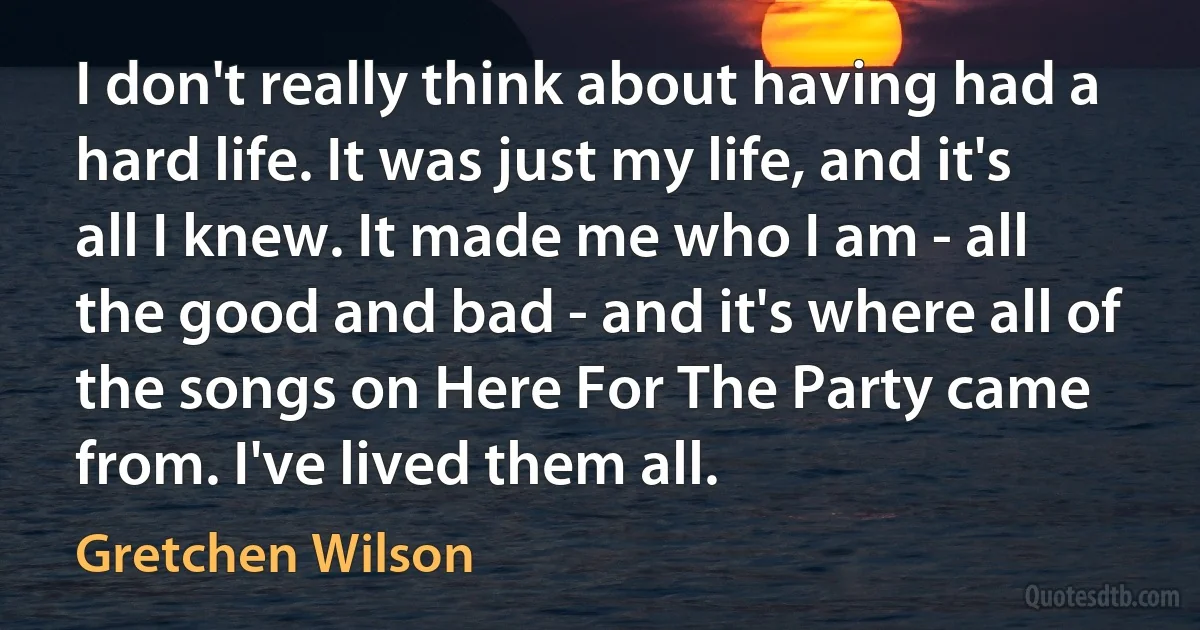 I don't really think about having had a hard life. It was just my life, and it's all I knew. It made me who I am - all the good and bad - and it's where all of the songs on Here For The Party came from. I've lived them all. (Gretchen Wilson)