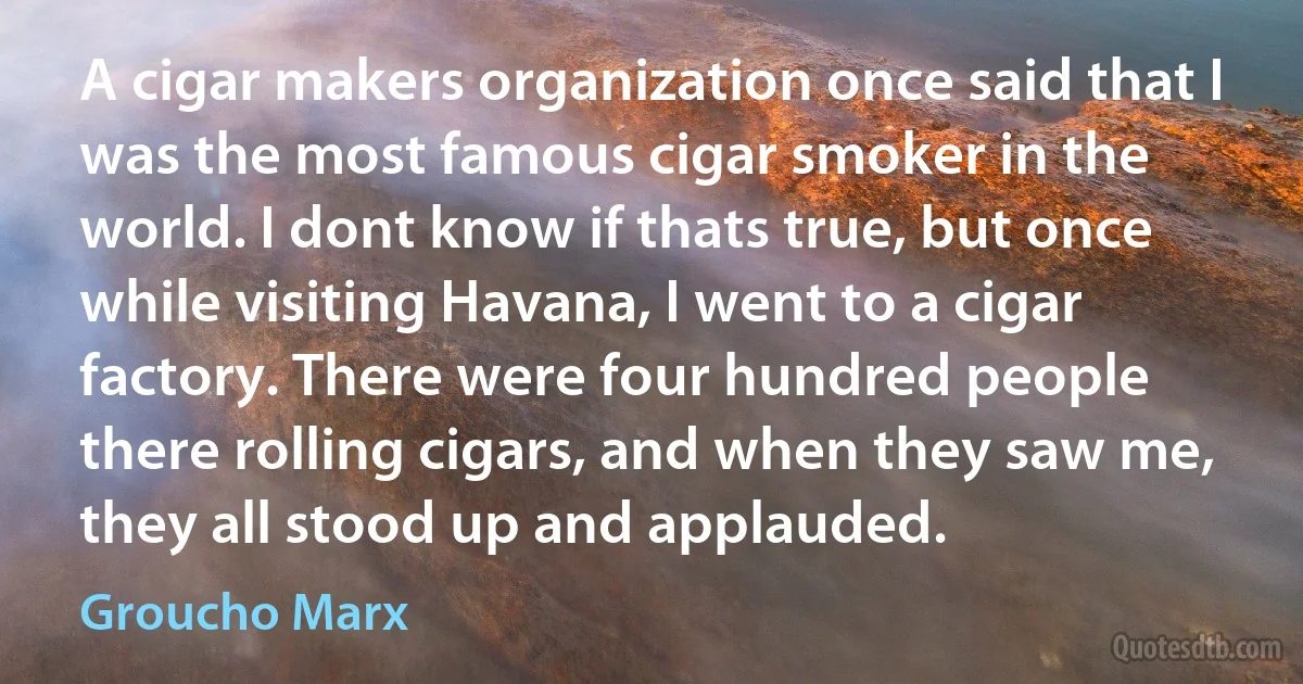 A cigar makers organization once said that I was the most famous cigar smoker in the world. I dont know if thats true, but once while visiting Havana, I went to a cigar factory. There were four hundred people there rolling cigars, and when they saw me, they all stood up and applauded. (Groucho Marx)