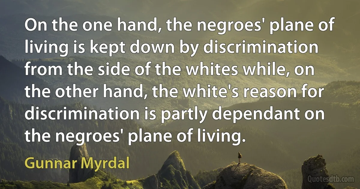 On the one hand, the negroes' plane of living is kept down by discrimination from the side of the whites while, on the other hand, the white's reason for discrimination is partly dependant on the negroes' plane of living. (Gunnar Myrdal)