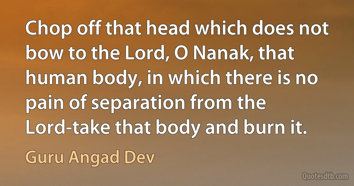 Chop off that head which does not bow to the Lord, O Nanak, that human body, in which there is no pain of separation from the Lord-take that body and burn it. (Guru Angad Dev)