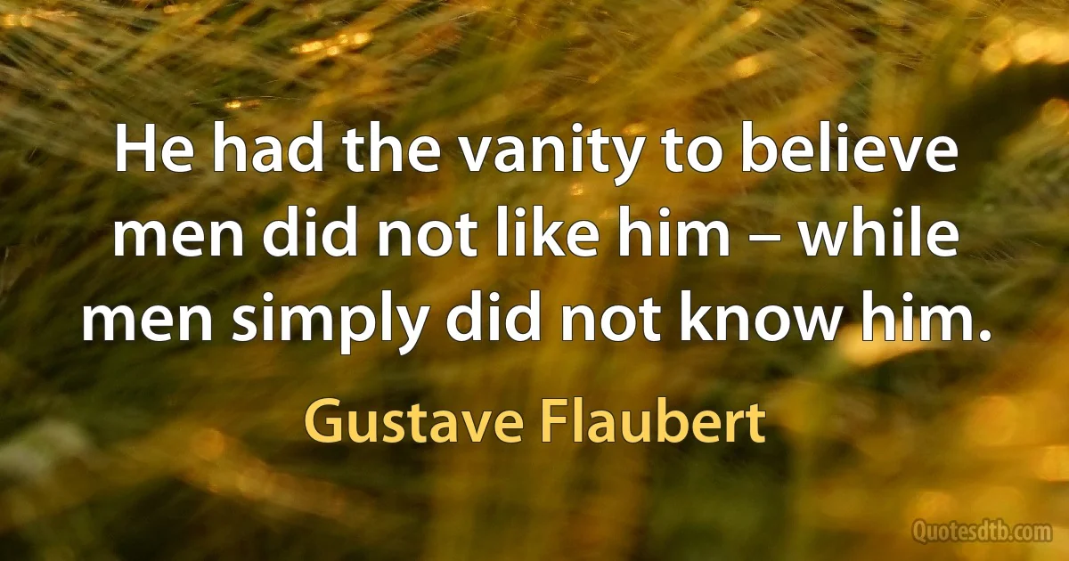 He had the vanity to believe men did not like him – while men simply did not know him. (Gustave Flaubert)