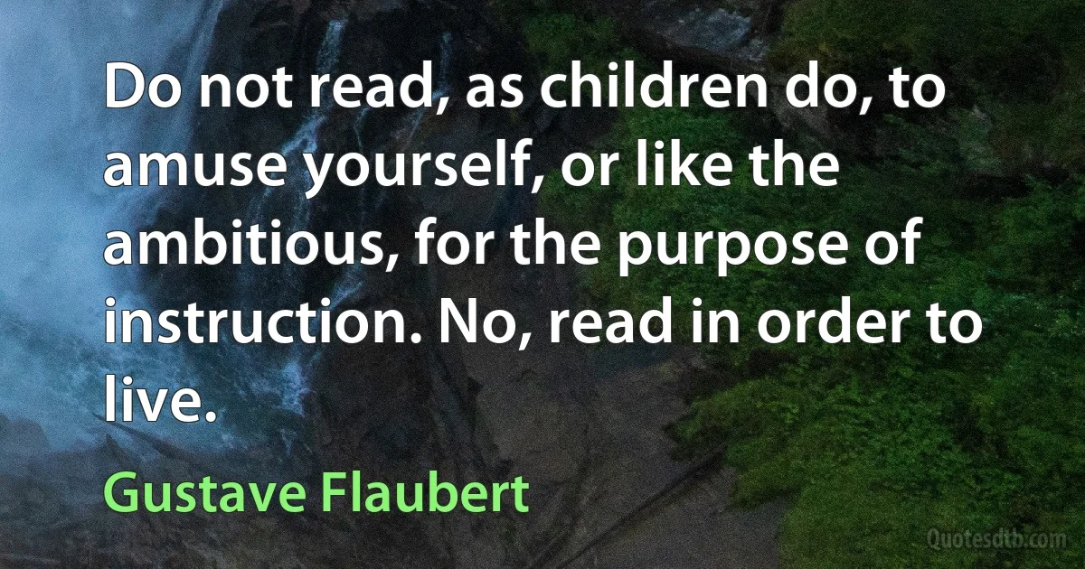 Do not read, as children do, to amuse yourself, or like the ambitious, for the purpose of instruction. No, read in order to live. (Gustave Flaubert)