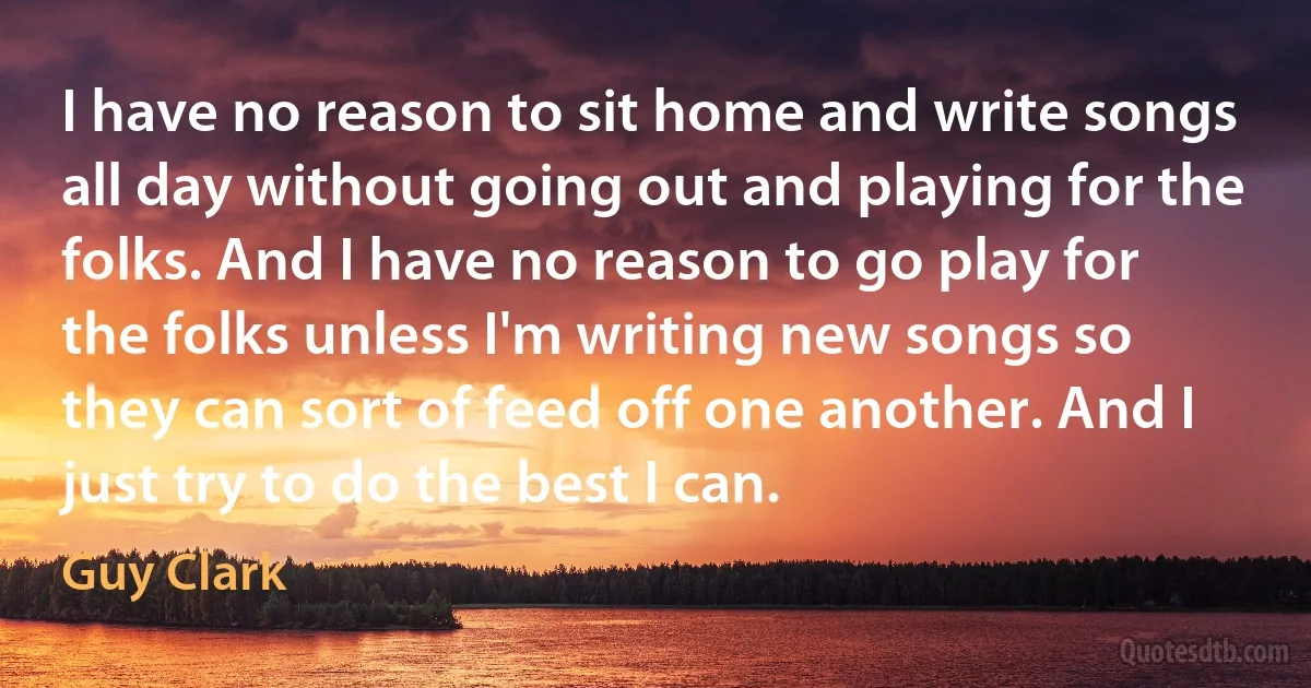 I have no reason to sit home and write songs all day without going out and playing for the folks. And I have no reason to go play for the folks unless I'm writing new songs so they can sort of feed off one another. And I just try to do the best I can. (Guy Clark)