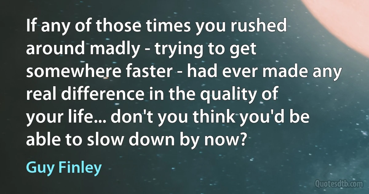 If any of those times you rushed around madly - trying to get somewhere faster - had ever made any real difference in the quality of your life... don't you think you'd be able to slow down by now? (Guy Finley)