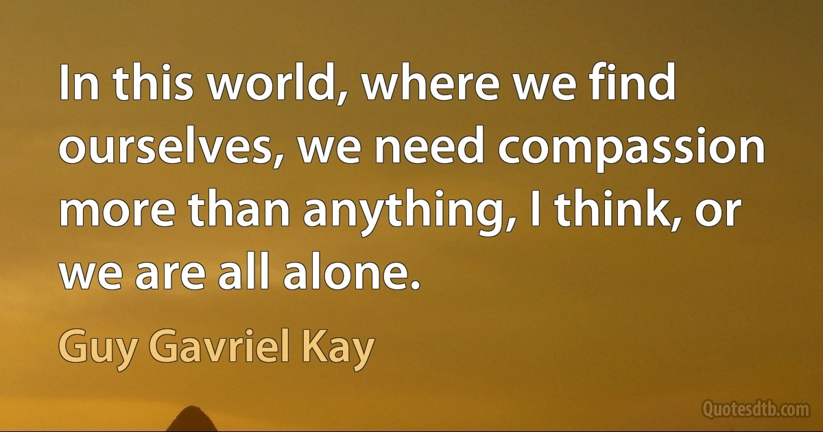 In this world, where we find ourselves, we need compassion more than anything, I think, or we are all alone. (Guy Gavriel Kay)