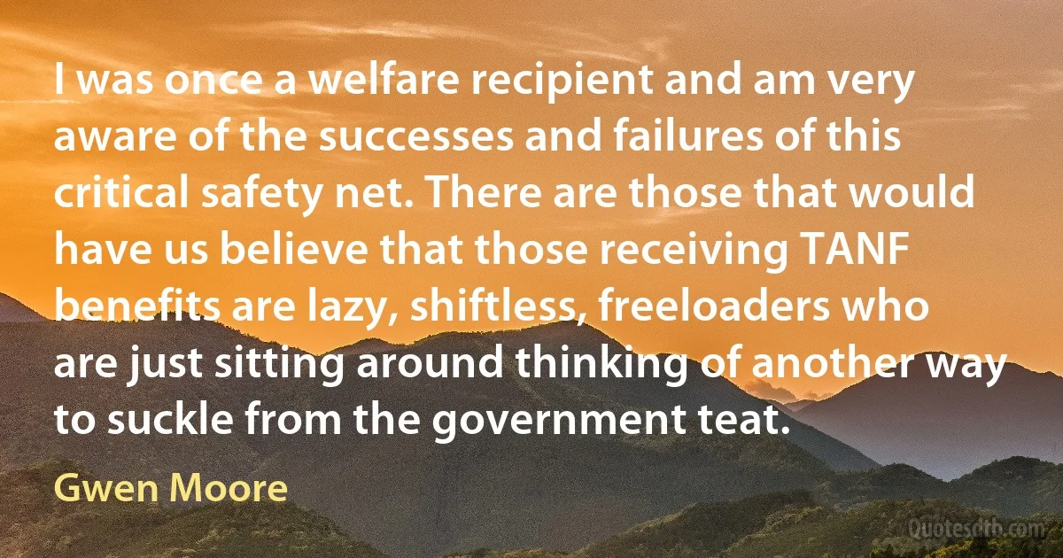 I was once a welfare recipient and am very aware of the successes and failures of this critical safety net. There are those that would have us believe that those receiving TANF benefits are lazy, shiftless, freeloaders who are just sitting around thinking of another way to suckle from the government teat. (Gwen Moore)