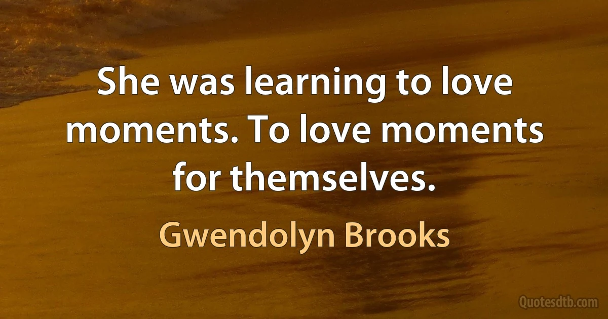 She was learning to love moments. To love moments for themselves. (Gwendolyn Brooks)