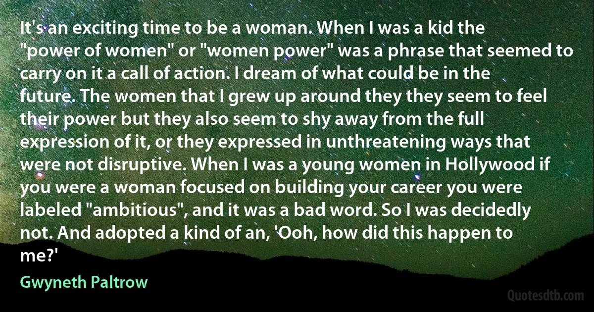 It's an exciting time to be a woman. When I was a kid the "power of women" or "women power" was a phrase that seemed to carry on it a call of action. I dream of what could be in the future. The women that I grew up around they they seem to feel their power but they also seem to shy away from the full expression of it, or they expressed in unthreatening ways that were not disruptive. When I was a young women in Hollywood if you were a woman focused on building your career you were labeled "ambitious", and it was a bad word. So I was decidedly not. And adopted a kind of an, 'Ooh, how did this happen to me?' (Gwyneth Paltrow)