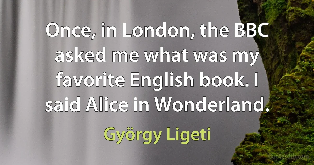 Once, in London, the BBC asked me what was my favorite English book. I said Alice in Wonderland. (György Ligeti)