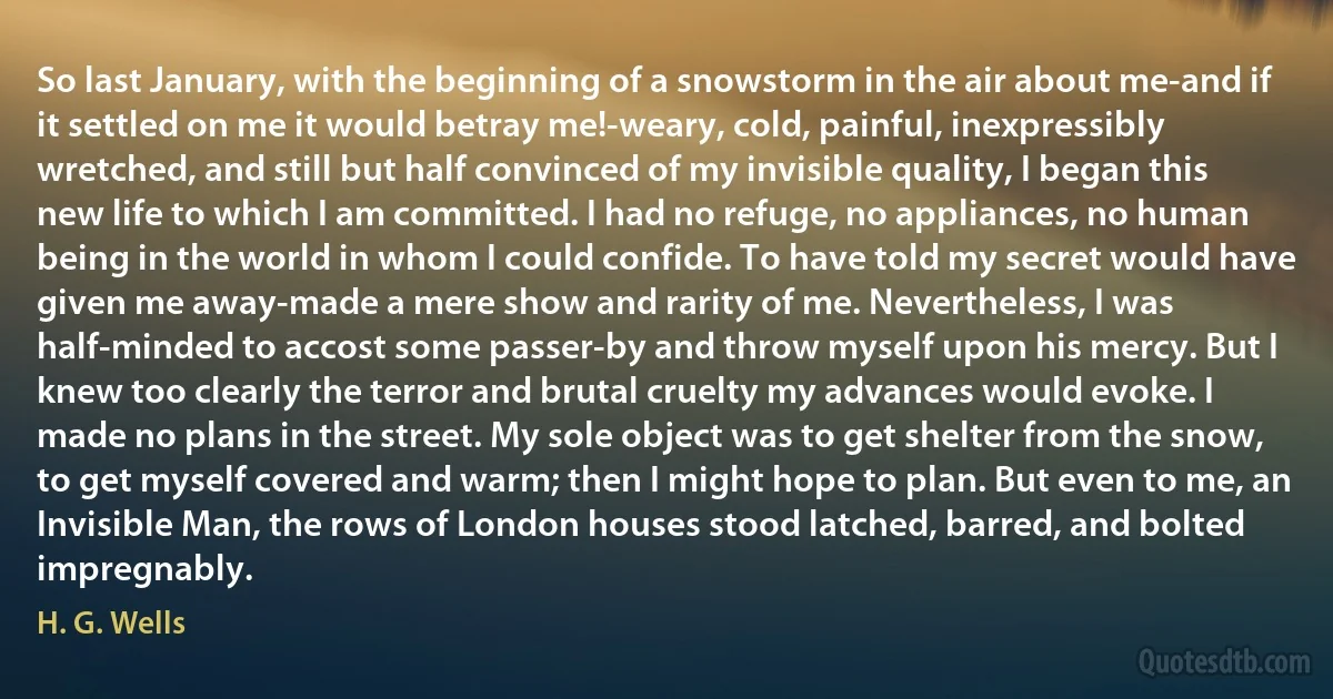 So last January, with the beginning of a snowstorm in the air about me-and if it settled on me it would betray me!-weary, cold, painful, inexpressibly wretched, and still but half convinced of my invisible quality, I began this new life to which I am committed. I had no refuge, no appliances, no human being in the world in whom I could confide. To have told my secret would have given me away-made a mere show and rarity of me. Nevertheless, I was half-minded to accost some passer-by and throw myself upon his mercy. But I knew too clearly the terror and brutal cruelty my advances would evoke. I made no plans in the street. My sole object was to get shelter from the snow, to get myself covered and warm; then I might hope to plan. But even to me, an Invisible Man, the rows of London houses stood latched, barred, and bolted impregnably. (H. G. Wells)