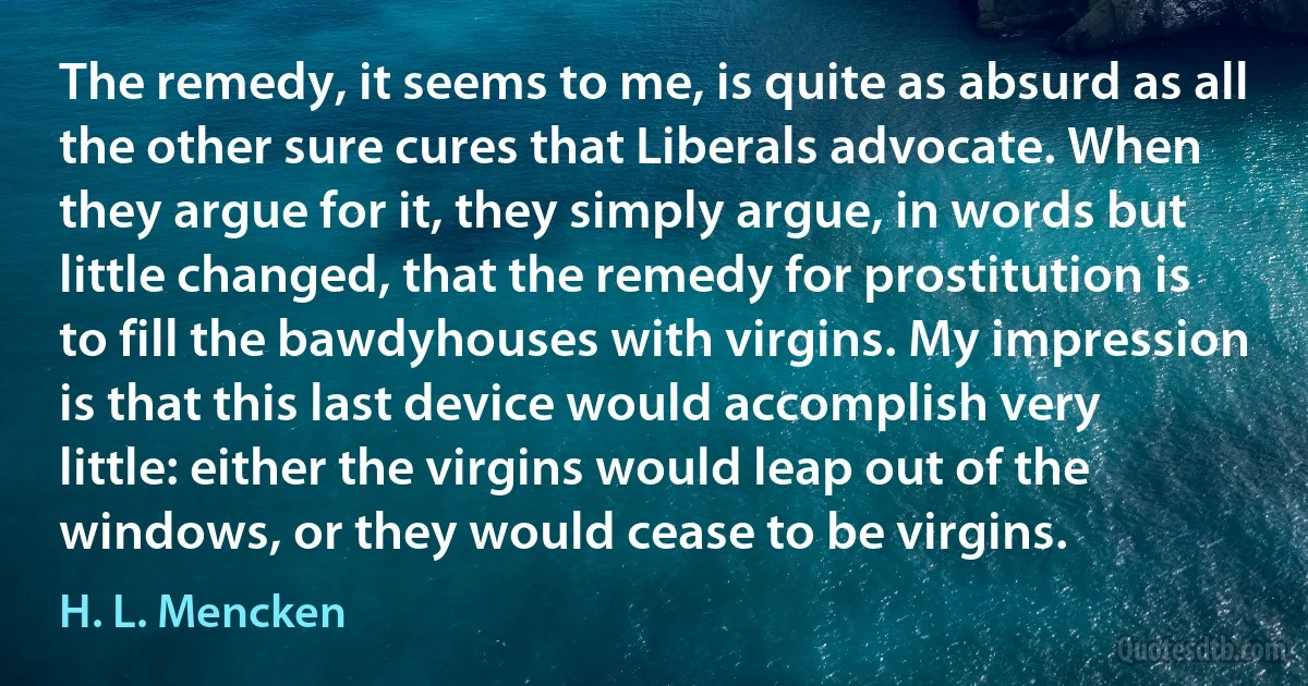 The remedy, it seems to me, is quite as absurd as all the other sure cures that Liberals advocate. When they argue for it, they simply argue, in words but little changed, that the remedy for prostitution is to fill the bawdyhouses with virgins. My impression is that this last device would accomplish very little: either the virgins would leap out of the windows, or they would cease to be virgins. (H. L. Mencken)