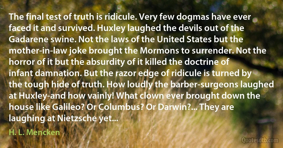 The final test of truth is ridicule. Very few dogmas have ever faced it and survived. Huxley laughed the devils out of the Gadarene swine. Not the laws of the United States but the mother-in-law joke brought the Mormons to surrender. Not the horror of it but the absurdity of it killed the doctrine of infant damnation. But the razor edge of ridicule is turned by the tough hide of truth. How loudly the barber-surgeons laughed at Huxley-and how vainly! What clown ever brought down the house like Galileo? Or Columbus? Or Darwin?... They are laughing at Nietzsche yet... (H. L. Mencken)