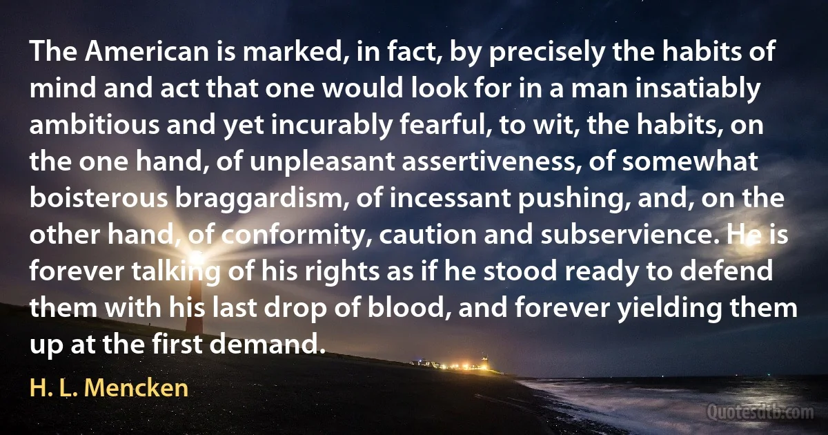 The American is marked, in fact, by precisely the habits of mind and act that one would look for in a man insatiably ambitious and yet incurably fearful, to wit, the habits, on the one hand, of unpleasant assertiveness, of somewhat boisterous braggardism, of incessant pushing, and, on the other hand, of conformity, caution and subservience. He is forever talking of his rights as if he stood ready to defend them with his last drop of blood, and forever yielding them up at the first demand. (H. L. Mencken)