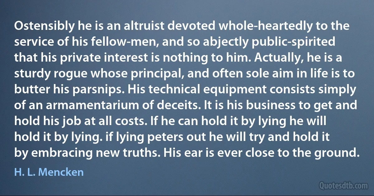 Ostensibly he is an altruist devoted whole-heartedly to the service of his fellow-men, and so abjectly public-spirited that his private interest is nothing to him. Actually, he is a sturdy rogue whose principal, and often sole aim in life is to butter his parsnips. His technical equipment consists simply of an armamentarium of deceits. It is his business to get and hold his job at all costs. If he can hold it by lying he will hold it by lying. if lying peters out he will try and hold it by embracing new truths. His ear is ever close to the ground. (H. L. Mencken)