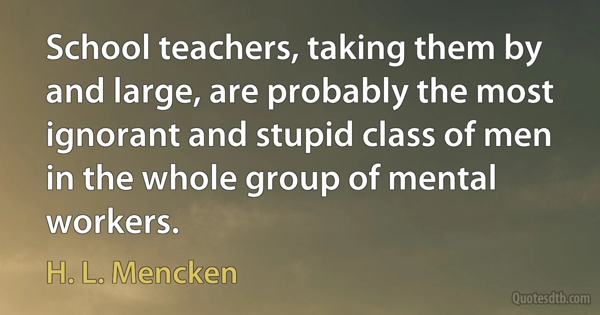 School teachers, taking them by and large, are probably the most ignorant and stupid class of men in the whole group of mental workers. (H. L. Mencken)