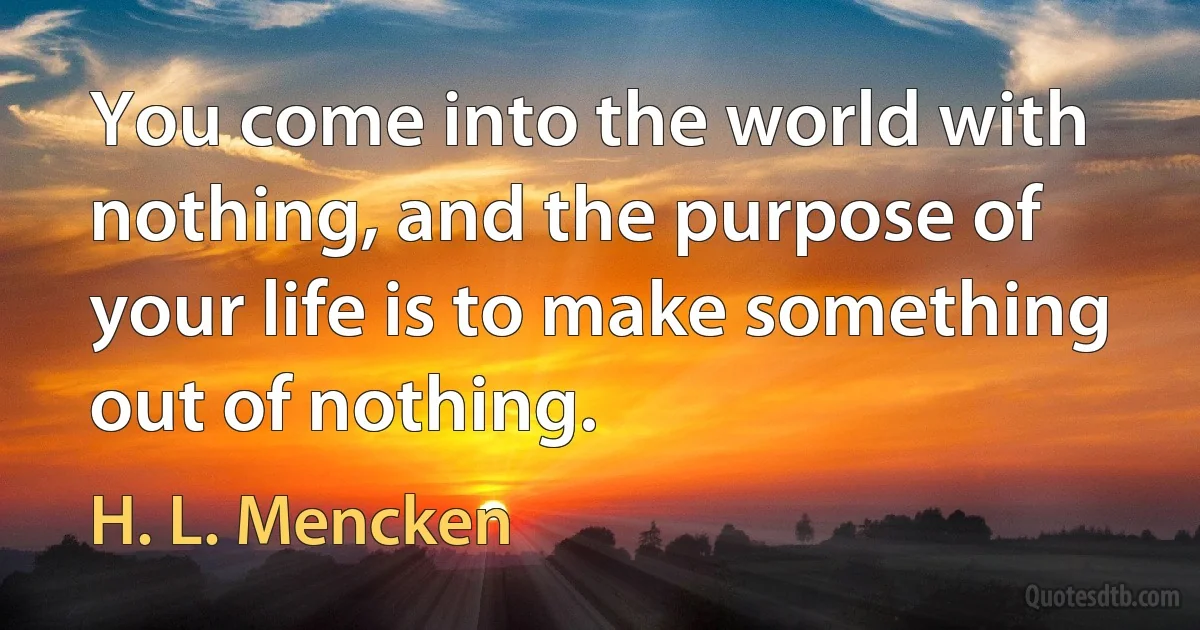 You come into the world with nothing, and the purpose of your life is to make something out of nothing. (H. L. Mencken)