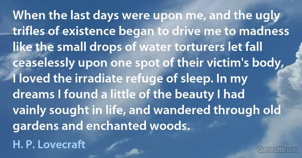 When the last days were upon me, and the ugly trifles of existence began to drive me to madness like the small drops of water torturers let fall ceaselessly upon one spot of their victim's body, I loved the irradiate refuge of sleep. In my dreams I found a little of the beauty I had vainly sought in life, and wandered through old gardens and enchanted woods. (H. P. Lovecraft)