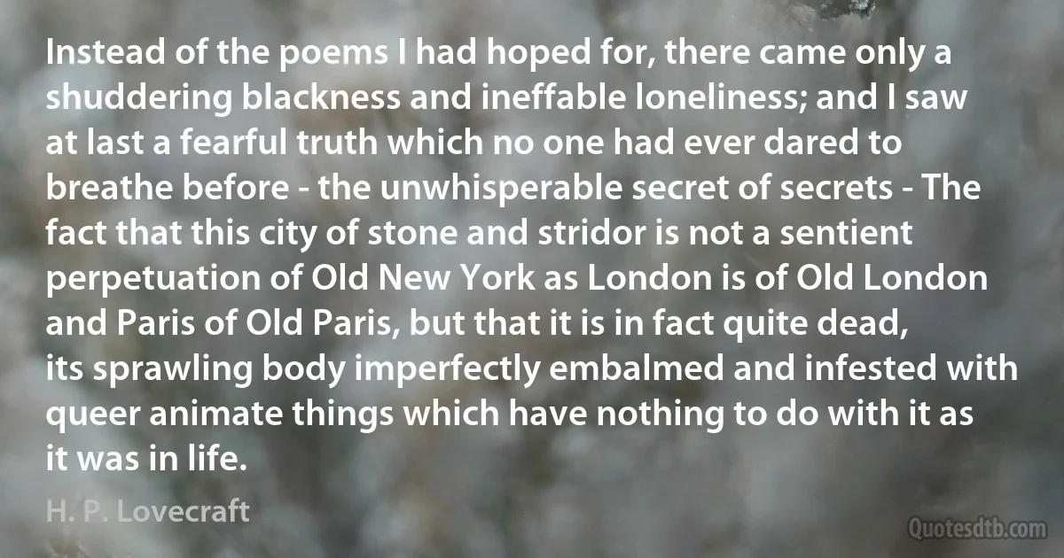 Instead of the poems I had hoped for, there came only a shuddering blackness and ineffable loneliness; and I saw at last a fearful truth which no one had ever dared to breathe before - the unwhisperable secret of secrets - The fact that this city of stone and stridor is not a sentient perpetuation of Old New York as London is of Old London and Paris of Old Paris, but that it is in fact quite dead, its sprawling body imperfectly embalmed and infested with queer animate things which have nothing to do with it as it was in life. (H. P. Lovecraft)