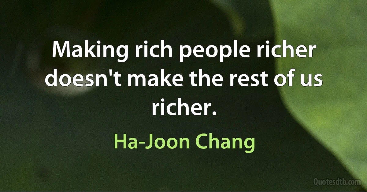 Making rich people richer doesn't make the rest of us richer. (Ha-Joon Chang)