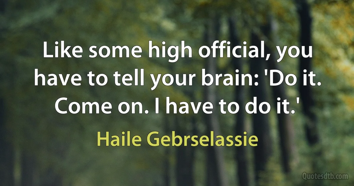 Like some high official, you have to tell your brain: 'Do it. Come on. I have to do it.' (Haile Gebrselassie)