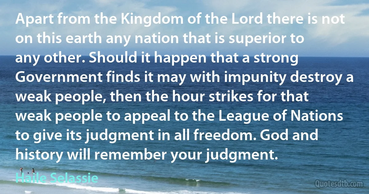 Apart from the Kingdom of the Lord there is not on this earth any nation that is superior to any other. Should it happen that a strong Government finds it may with impunity destroy a weak people, then the hour strikes for that weak people to appeal to the League of Nations to give its judgment in all freedom. God and history will remember your judgment. (Haile Selassie)