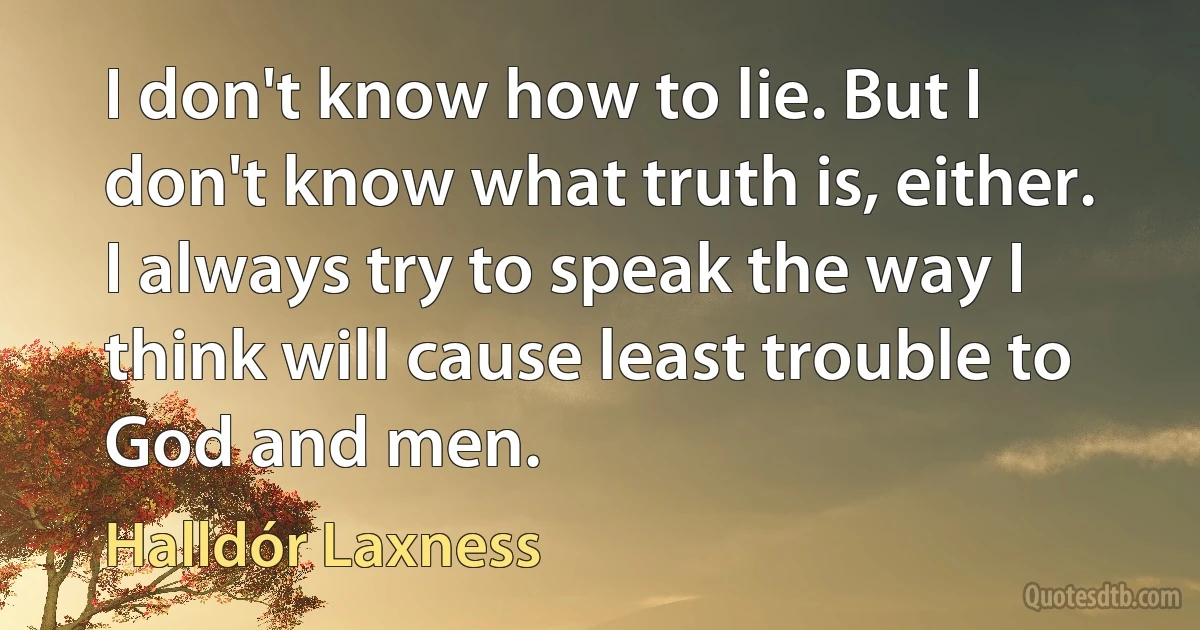 I don't know how to lie. But I don't know what truth is, either. I always try to speak the way I think will cause least trouble to God and men. (Halldór Laxness)