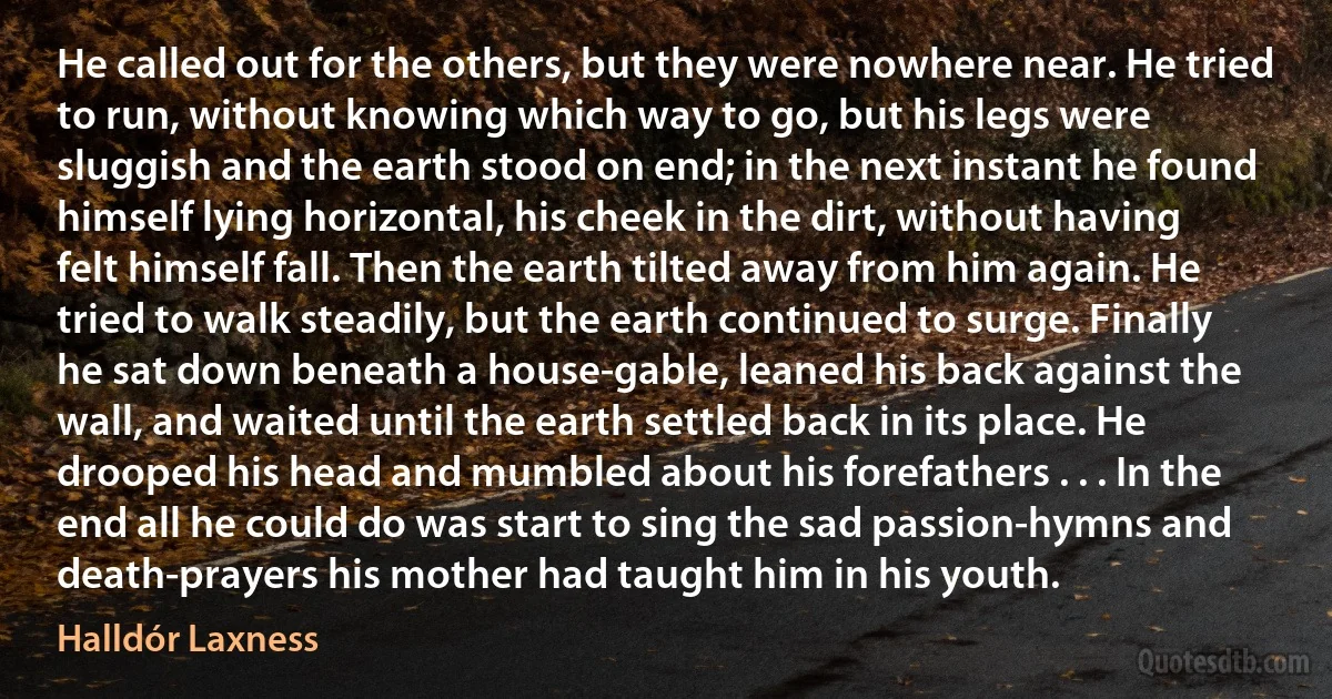 He called out for the others, but they were nowhere near. He tried to run, without knowing which way to go, but his legs were sluggish and the earth stood on end; in the next instant he found himself lying horizontal, his cheek in the dirt, without having felt himself fall. Then the earth tilted away from him again. He tried to walk steadily, but the earth continued to surge. Finally he sat down beneath a house-gable, leaned his back against the wall, and waited until the earth settled back in its place. He drooped his head and mumbled about his forefathers . . . In the end all he could do was start to sing the sad passion-hymns and death-prayers his mother had taught him in his youth. (Halldór Laxness)