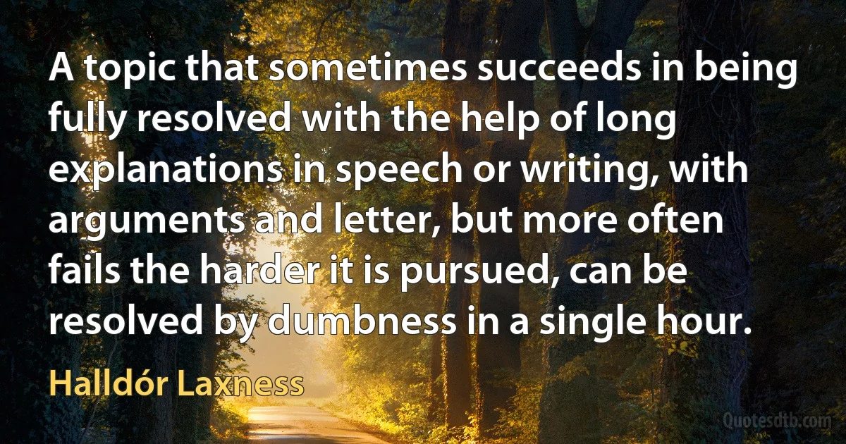 A topic that sometimes succeeds in being fully resolved with the help of long explanations in speech or writing, with arguments and letter, but more often fails the harder it is pursued, can be resolved by dumbness in a single hour. (Halldór Laxness)