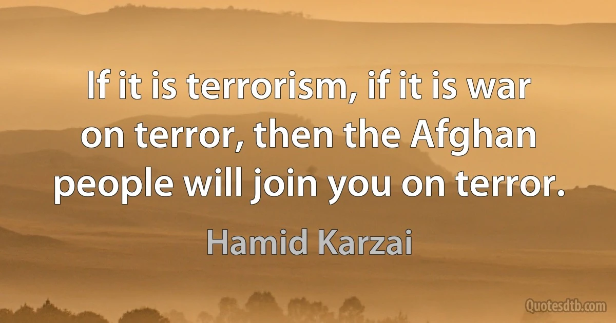 If it is terrorism, if it is war on terror, then the Afghan people will join you on terror. (Hamid Karzai)