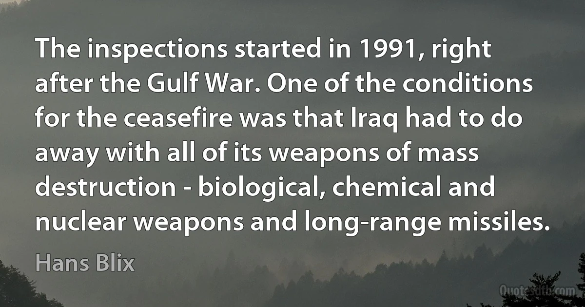 The inspections started in 1991, right after the Gulf War. One of the conditions for the ceasefire was that Iraq had to do away with all of its weapons of mass destruction - biological, chemical and nuclear weapons and long-range missiles. (Hans Blix)