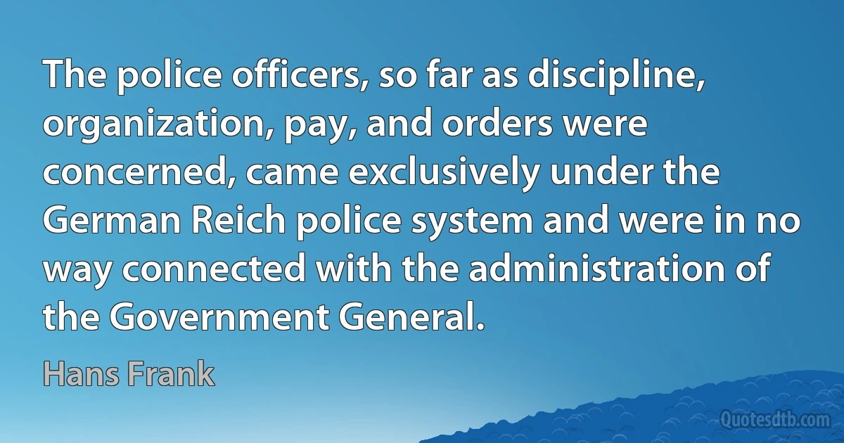 The police officers, so far as discipline, organization, pay, and orders were concerned, came exclusively under the German Reich police system and were in no way connected with the administration of the Government General. (Hans Frank)