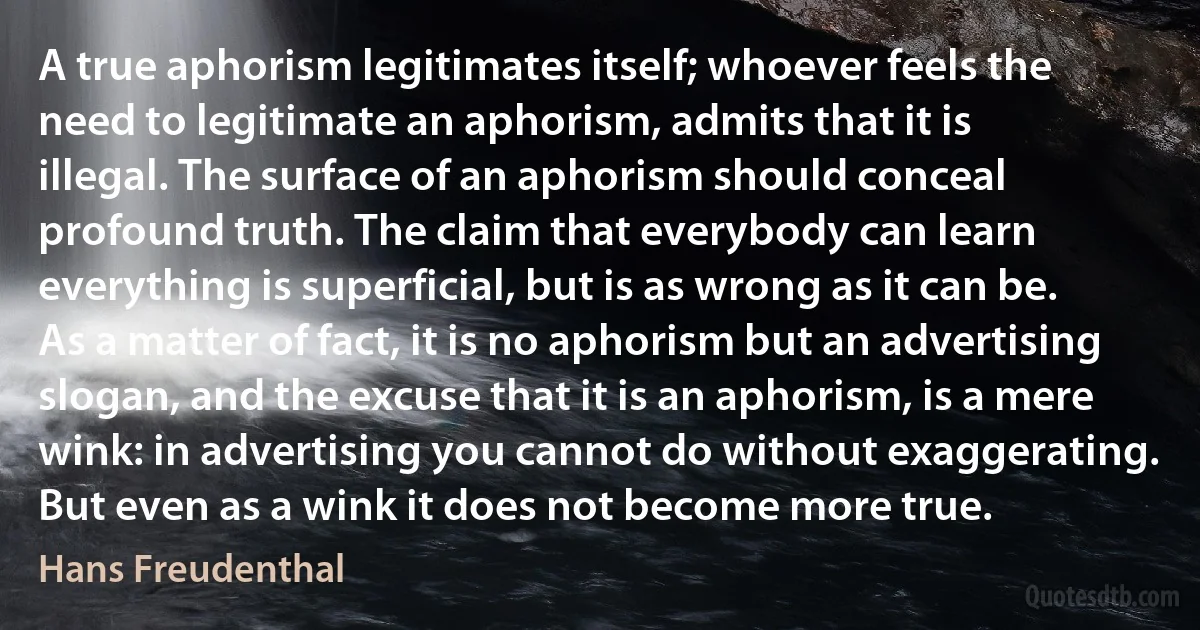 A true aphorism legitimates itself; whoever feels the need to legitimate an aphorism, admits that it is illegal. The surface of an aphorism should conceal profound truth. The claim that everybody can learn everything is superficial, but is as wrong as it can be. As a matter of fact, it is no aphorism but an advertising slogan, and the excuse that it is an aphorism, is a mere wink: in advertising you cannot do without exaggerating. But even as a wink it does not become more true. (Hans Freudenthal)