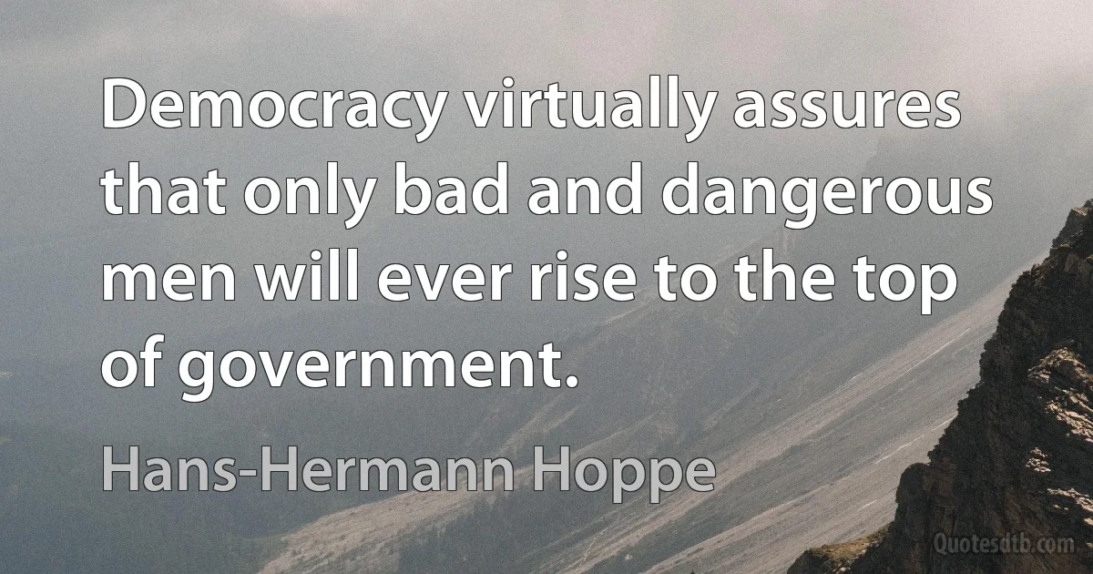 Democracy virtually assures that only bad and dangerous men will ever rise to the top of government. (Hans-Hermann Hoppe)