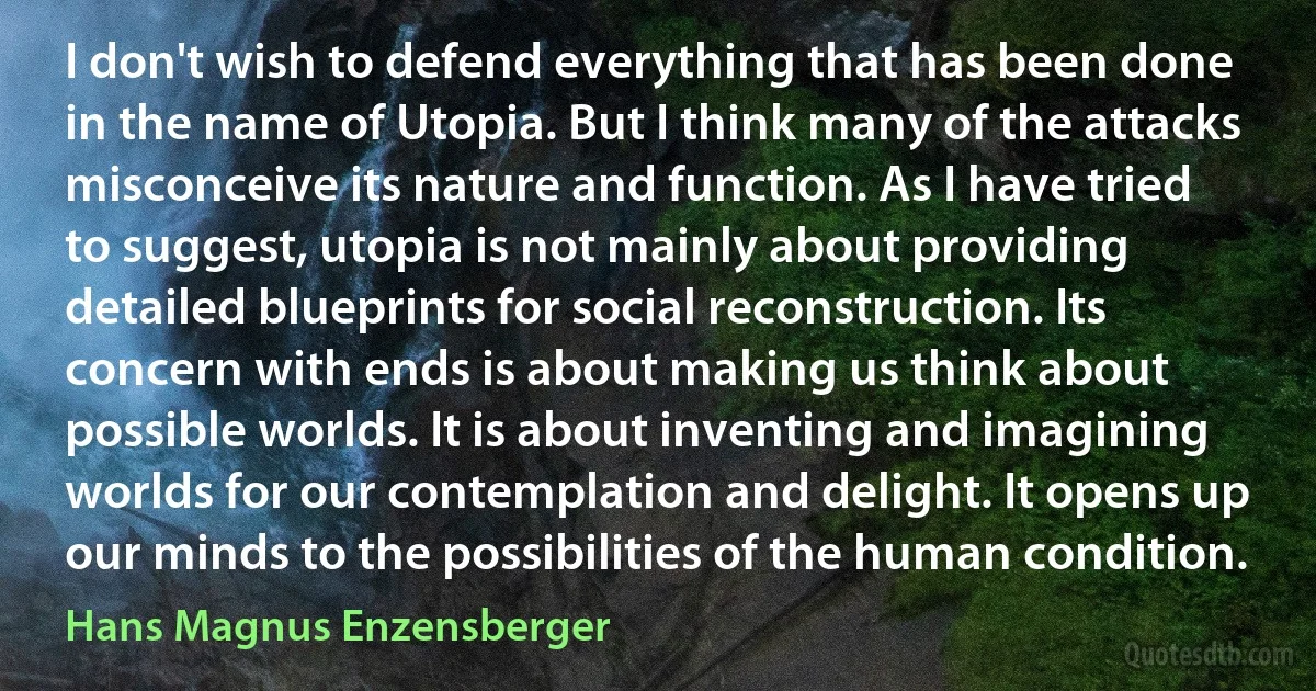 I don't wish to defend everything that has been done in the name of Utopia. But I think many of the attacks misconceive its nature and function. As I have tried to suggest, utopia is not mainly about providing detailed blueprints for social reconstruction. Its concern with ends is about making us think about possible worlds. It is about inventing and imagining worlds for our contemplation and delight. It opens up our minds to the possibilities of the human condition. (Hans Magnus Enzensberger)