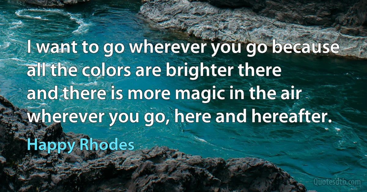 I want to go wherever you go because
all the colors are brighter there
and there is more magic in the air
wherever you go, here and hereafter. (Happy Rhodes)