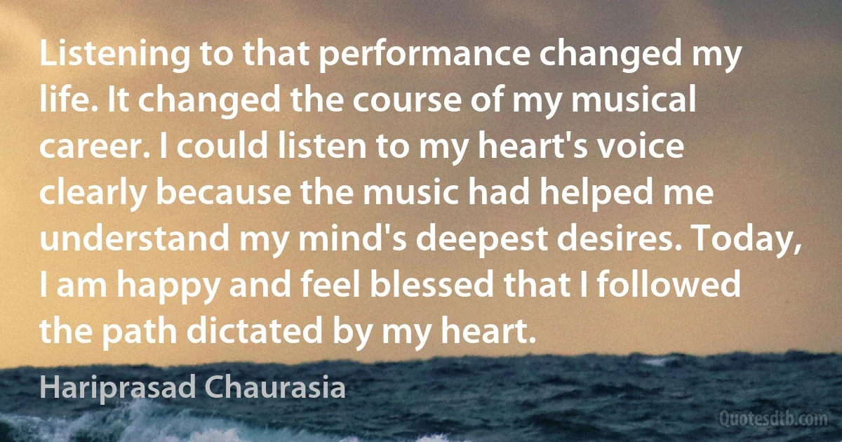 Listening to that performance changed my life. It changed the course of my musical career. I could listen to my heart's voice clearly because the music had helped me understand my mind's deepest desires. Today, I am happy and feel blessed that I followed the path dictated by my heart. (Hariprasad Chaurasia)