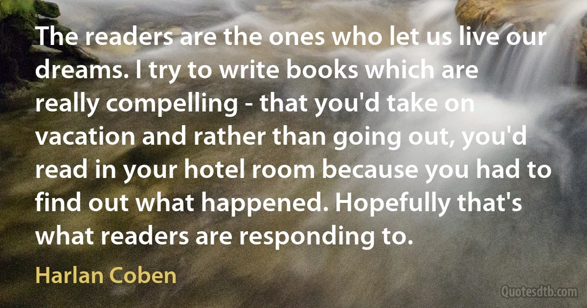 The readers are the ones who let us live our dreams. I try to write books which are really compelling - that you'd take on vacation and rather than going out, you'd read in your hotel room because you had to find out what happened. Hopefully that's what readers are responding to. (Harlan Coben)