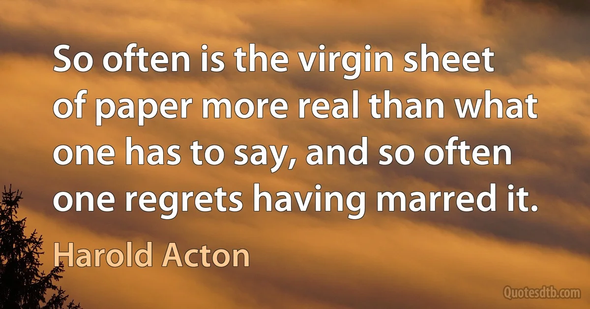 So often is the virgin sheet of paper more real than what one has to say, and so often one regrets having marred it. (Harold Acton)