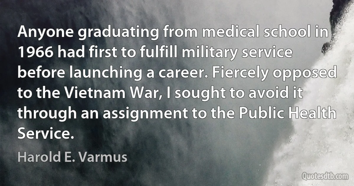 Anyone graduating from medical school in 1966 had first to fulfill military service before launching a career. Fiercely opposed to the Vietnam War, I sought to avoid it through an assignment to the Public Health Service. (Harold E. Varmus)