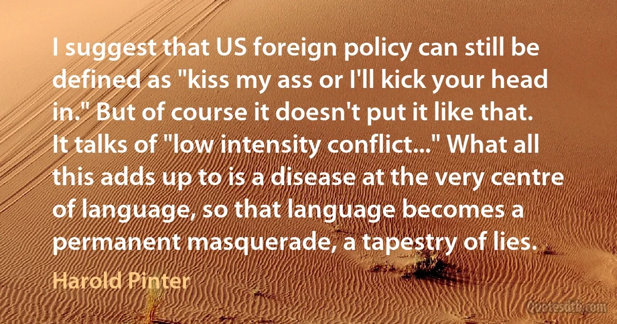 I suggest that US foreign policy can still be defined as "kiss my ass or I'll kick your head in." But of course it doesn't put it like that. It talks of "low intensity conflict..." What all this adds up to is a disease at the very centre of language, so that language becomes a permanent masquerade, a tapestry of lies. (Harold Pinter)