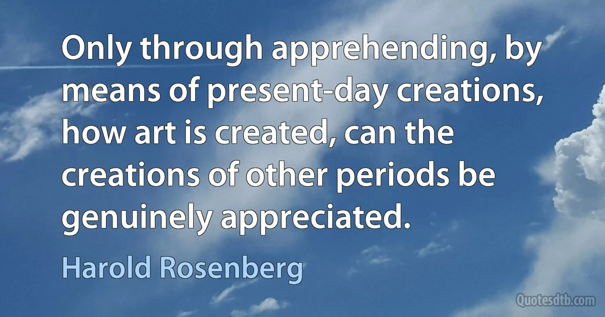 Only through apprehending, by means of present-day creations, how art is created, can the creations of other periods be genuinely appreciated. (Harold Rosenberg)