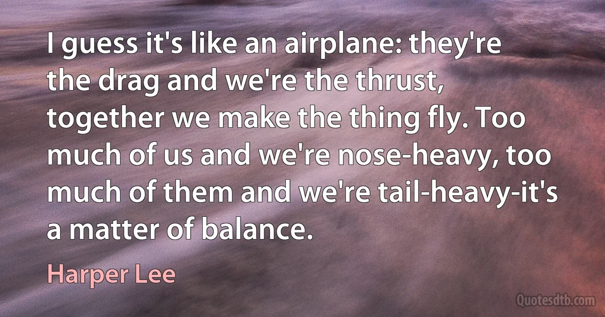 I guess it's like an airplane: they're the drag and we're the thrust, together we make the thing fly. Too much of us and we're nose-heavy, too much of them and we're tail-heavy-it's a matter of balance. (Harper Lee)