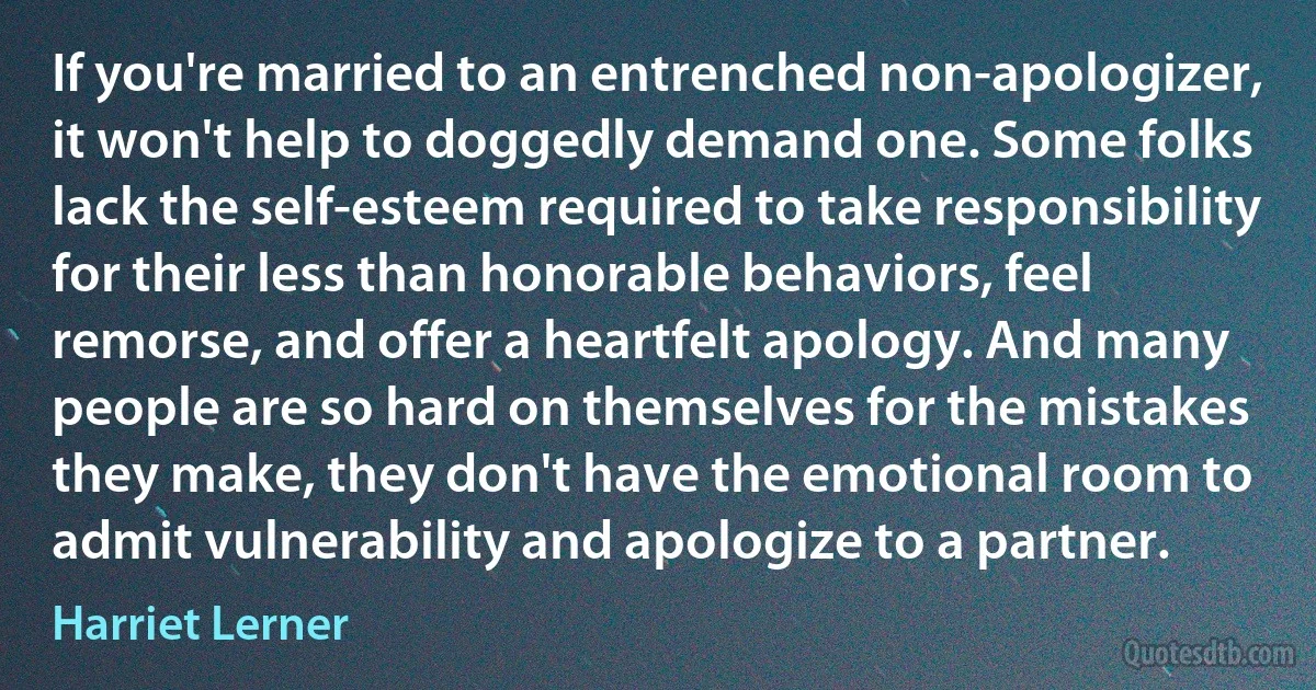 If you're married to an entrenched non-apologizer, it won't help to doggedly demand one. Some folks lack the self-esteem required to take responsibility for their less than honorable behaviors, feel remorse, and offer a heartfelt apology. And many people are so hard on themselves for the mistakes they make, they don't have the emotional room to admit vulnerability and apologize to a partner. (Harriet Lerner)