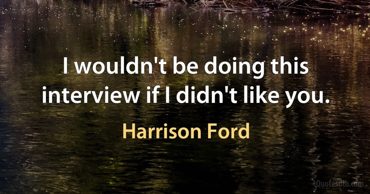 I wouldn't be doing this interview if I didn't like you. (Harrison Ford)