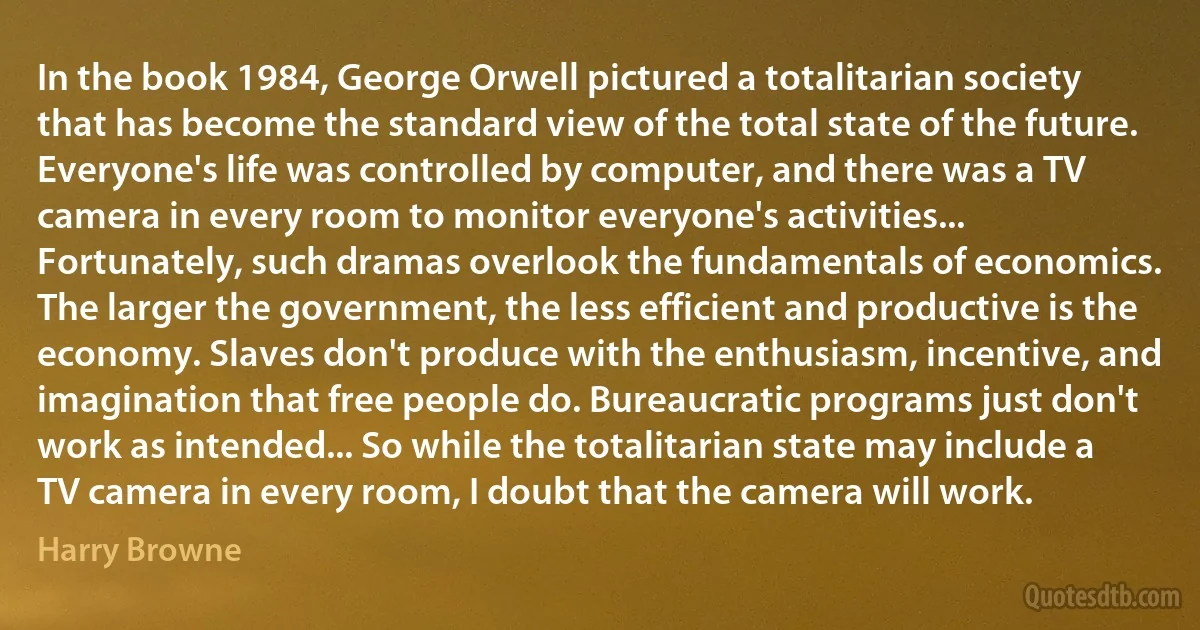 In the book 1984, George Orwell pictured a totalitarian society that has become the standard view of the total state of the future. Everyone's life was controlled by computer, and there was a TV camera in every room to monitor everyone's activities... Fortunately, such dramas overlook the fundamentals of economics. The larger the government, the less efficient and productive is the economy. Slaves don't produce with the enthusiasm, incentive, and imagination that free people do. Bureaucratic programs just don't work as intended... So while the totalitarian state may include a TV camera in every room, I doubt that the camera will work. (Harry Browne)