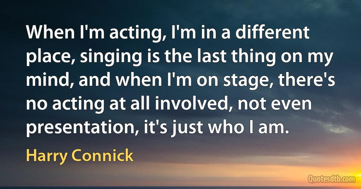 When I'm acting, I'm in a different place, singing is the last thing on my mind, and when I'm on stage, there's no acting at all involved, not even presentation, it's just who I am. (Harry Connick)